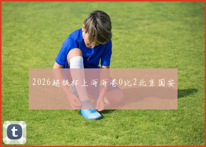 2026超级杯上海海港0比2北京国安