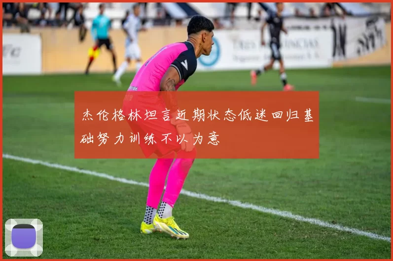 杰伦格林坦言近期状态低迷回归基础努力训练不以为意