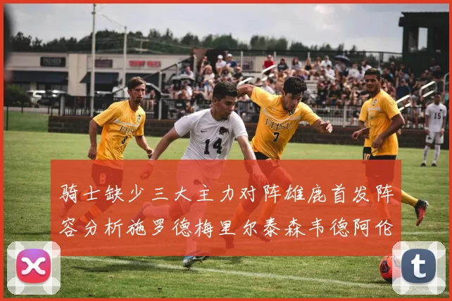 骑士缺少三大主力对阵雄鹿首发阵容分析施罗德梅里尔泰森韦德阿伦出战