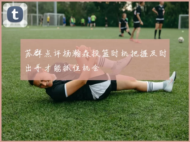 苏群点评杨瀚森投篮时机把握及时出手才能抓住机会