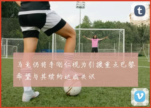 马竞仍将李刚仁视为引援重点巴黎希望与其续约达成共识