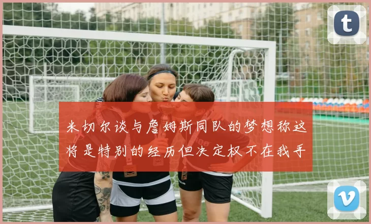 米切尔谈与詹姆斯同队的梦想称这将是特别的经历但决定权不在我手中
