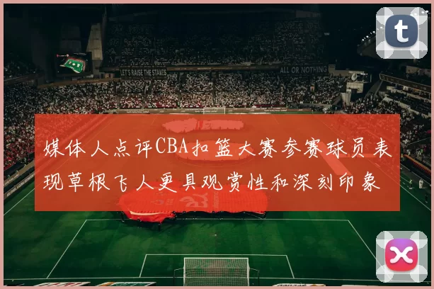 媒体人点评CBA扣篮大赛参赛球员表现草根飞人更具观赏性和深刻印象