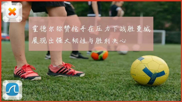 霍德尔称赞枪手在压力下战胜曼城展现出强大韧性与胜利决心