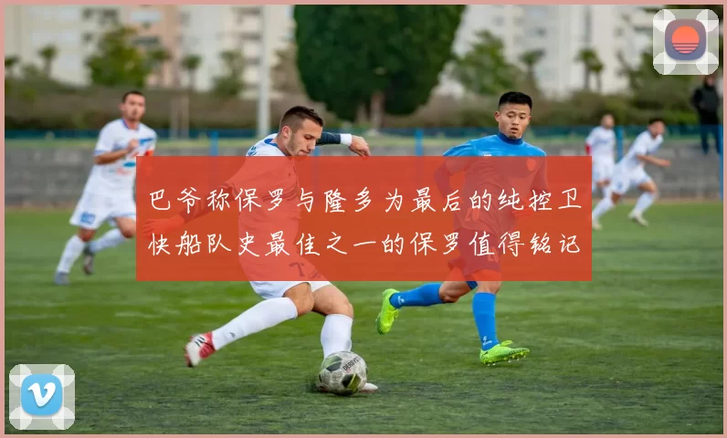 巴爷称保罗与隆多为最后的纯控卫快船队史最佳之一的保罗值得铭记