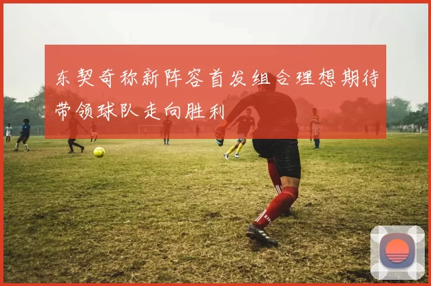 东契奇称新阵容首发组合理想期待带领球队走向胜利