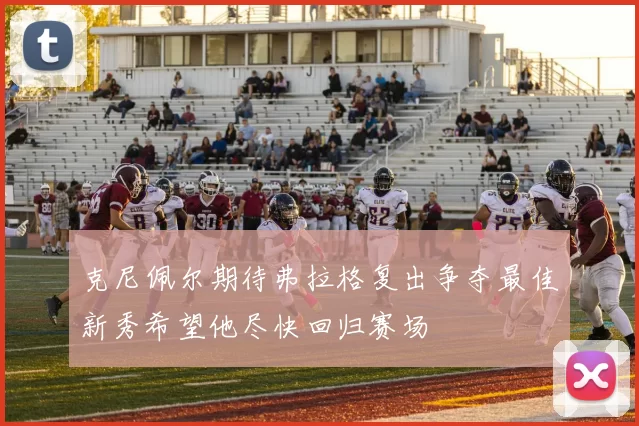 克尼佩尔期待弗拉格复出争夺最佳新秀希望他尽快回归赛场