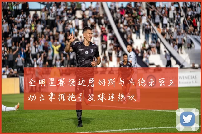 全明星赛场边詹姆斯与韦德亲密互动击掌拥抱引发球迷热议