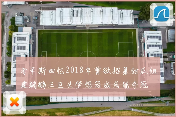 考辛斯回忆2018年曾欲招募甜瓜组建鹈鹕三巨头梦想若成或能夺冠