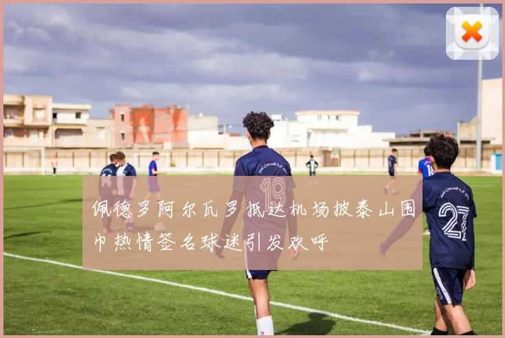 佩德罗阿尔瓦罗抵达机场披泰山围巾热情签名球迷引发欢呼