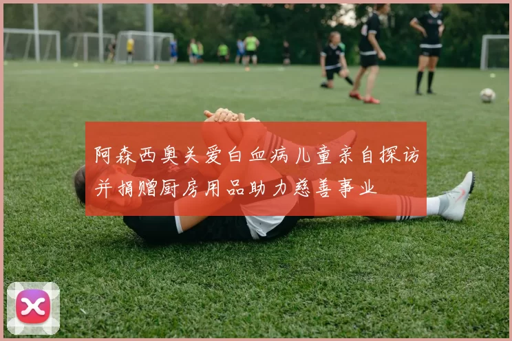 阿森西奥关爱白血病儿童亲自探访并捐赠厨房用品助力慈善事业