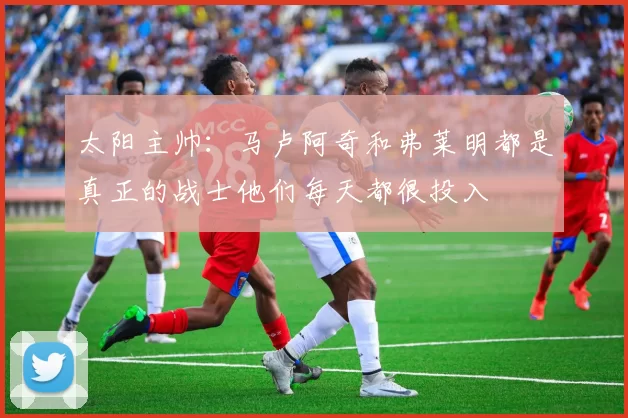 太阳主帅：马卢阿奇和弗莱明都是真正的战士他们每天都很投入