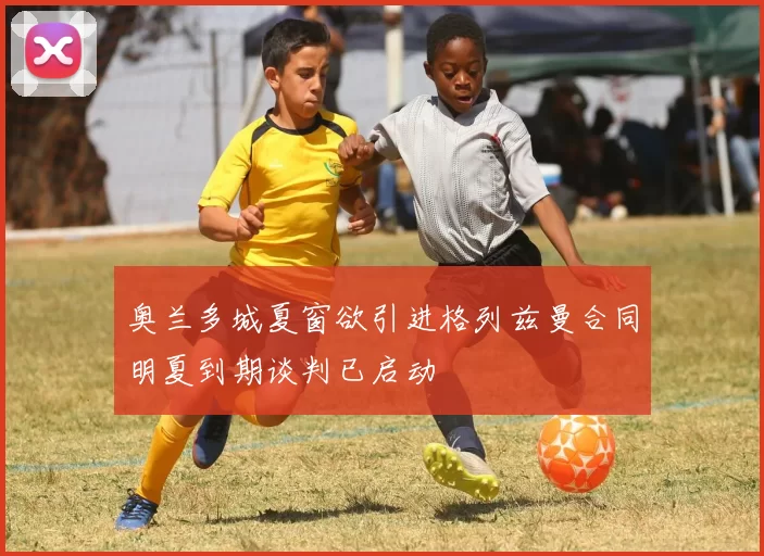 奥兰多城夏窗欲引进格列兹曼合同明夏到期谈判已启动