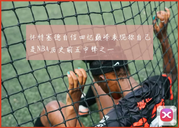 怀特塞德自信回忆巅峰表现称自己是NBA历史前五中锋之一