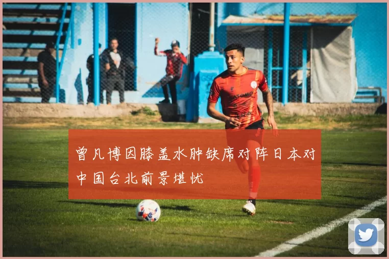 曾凡博因膝盖水肿缺席对阵日本对中国台北前景堪忧