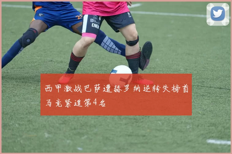 西甲激战巴萨遭赫罗纳逆转失榜首马竞紧追第4名