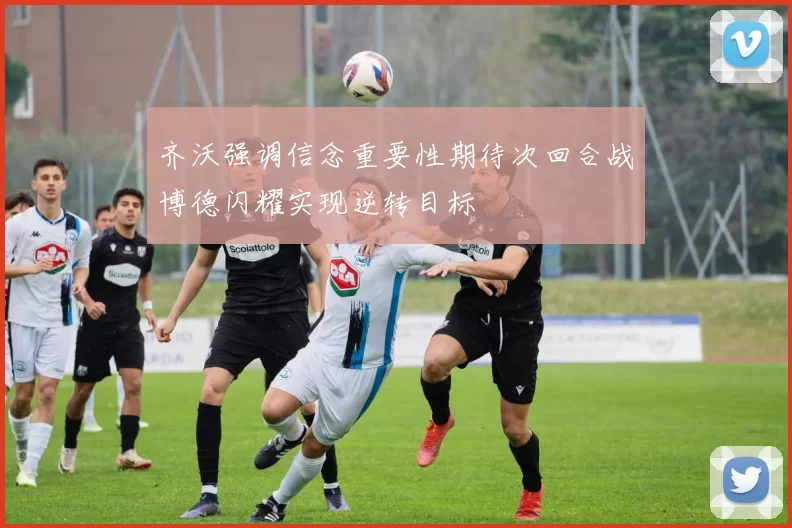 齐沃强调信念重要性期待次回合战博德闪耀实现逆转目标